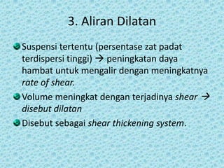 3. Aliran Dilatan
Suspensi tertentu (persentase zat padat
terdispersi tinggi)  peningkatan daya
hambat untuk mengalir dengan meningkatnya
rate of shear.
Volume meningkat dengan terjadinya shear 
disebut dilatan
Disebut sebagai shear thickening system.
 