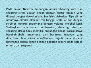 Pada cairan Newton, hubungan antara shearing rate dan
shearing stress adalah linear, dengan suatu tetapan yang
dikenal dengan viskositas atau koefisien viskositas. Tipe alir ini
umumnya dimiliki oleh zat cair tunggal serta larutan dengan
struktur molekul sederhana dengan volume molekul kecil.
Sedangkan pada cairan non-Newton, shearing rate dan
shearing stress tidak memiliki hubungan linear, viskositasnya
berubah-ubah tergantung dari besarnya tekanan yang
diberikan. Tipe aliran non-Newton terjadi pada dispersi
heterogen antara cairan dengan padatan seperti pada koloid,
emulsi, dan suspensi
 