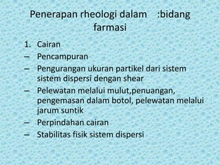 Penerapan rheologi dalam :bidang
              farmasi
1. Cairan
– Pencampuran
– Pengurangan ukuran partikel dari sistem
   sistem dispersi dengan shear
– Pelewatan melalui mulut,penuangan,
   pengemasan dalam botol, pelewatan melalui
   jarum suntik
– Perpindahan cairan
– Stabilitas fisik sistem dispersi
 