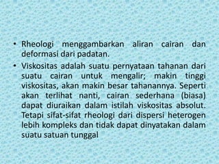 • Rheologi menggambarkan aliran cairan dan
  deformasi dari padatan.
• Viskositas adalah suatu pernyataan tahanan dari
  suatu cairan untuk mengalir; makin tinggi
  viskositas, akan makin besar tahanannya. Seperti
  akan terlihat nanti, cairan sederhana (biasa)
  dapat diuraikan dalam istilah viskositas absolut.
  Tetapi sifat-sifat rheologi dari dispersi heterogen
  lebih kompleks dan tidak dapat dinyatakan dalam
  suatu satuan tunggal
 