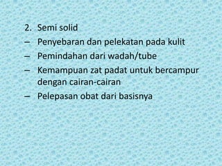 2.Semi solid
– Penyebaran dan pelekatan pada kulit
– Pemindahan dari wadah/tube
– Kemampuan zat padat untuk bercampur
  dengan cairan-cairan
– Pelepasan obat dari basisnya
 