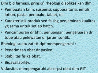 Dlm bid farmasi, prinsip2 rheologi diaplikasikan dlm :
• Pembuatan krim, suspensi, suppossitoria, emulsi,
  lotion, pasta, pembalut tablet, dll.
• Karakteristik produk sed fa sbg penjaminan kualitas
  yg sama untuk setiap batch.
• Pencampuran dr bhn, penuangan, pengeluaran dr
  tube atau pelewatan dr jarum suntik.
Rheologi suatu zat ttt dpt mempengaruhi :
• Penerimaan obat dr pasien.
• Stabilitas fisika obat.
• Bioavailability.
Viskositas mempengaruhi absorpsi obat dlm GIT.
 