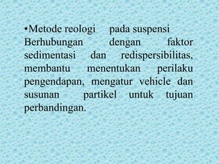 •Metode reologi pada suspensi
Berhubungan       dengan    faktor
sedimentasi dan redispersibilitas,
membantu      menentukan  perilaku
pengendapan, mengatur vehicle dan
susunan     partikel untuk tujuan
perbandingan.
 
