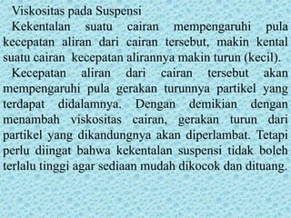 Viskositas pada Suspensi
  Kekentalan suatu cairan mempengaruhi pula
kecepatan aliran dari cairan tersebut, makin kental
suatu cairan kecepatan alirannya makin turun (kecil).
  Kecepatan aliran dari cairan tersebut akan
mempengaruhi pula gerakan turunnya partikel yang
terdapat didalamnya. Dengan demikian dengan
menambah viskositas cairan, gerakan turun dari
partikel yang dikandungnya akan diperlambat. Tetapi
perlu diingat bahwa kekentalan suspensi tidak boleh
terlalu tinggi agar sediaan mudah dikocok dan dituang.
 