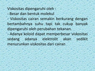 Viskositas dipengaruhi oleh :
- Besar dan bentuk molekul
- Viskositas cairan semakin berkurang dengan
bertambahnya suhu tapi tak cukup banyak
dipengaruhi oleh perubahan tekanan.
- Adanya koloid dapat memperbesar viskositas
sedang adanya elektrolit akan sedikit
menurunkan viskositas dari cairan
 