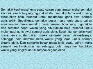 Semakin kecil masa jenis suatu cairan atau larutan maka semakin
kecil ukuran bola yang digunakan dan semakin lama waktu yang
dibutuhkan bola tersebut untuk melampaui garis awal sampai
garis akhir. Sebaliknya, semakin besar masa jenis suatu cairan
atau larutan maka semakin besar ukuran bola yang digunakan
dan semakin cepat waktu yang dibutuhkan bola tersebut untuk
melampaui garis awal sampai garis akhir. Selain itu, semakin kecil
masa jenis suatu cairan maka semakin besar viskositasnya,
sehingga bola membutuhkan waktu yang lama untuk sampai
digaris akhir. Dan semakin besar masa jenis suatu cairan maka
semakin kecil viskositasnya, sehingga bola hanya membutuhkan
waktu yang singkat untuk sampai di garis akhir.
 