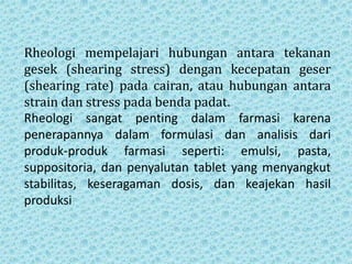 Rheologi mempelajari hubungan antara tekanan
gesek (shearing stress) dengan kecepatan geser
(shearing rate) pada cairan, atau hubungan antara
strain dan stress pada benda padat.
Rheologi sangat penting dalam farmasi karena
penerapannya dalam formulasi dan analisis dari
produk-produk farmasi seperti: emulsi, pasta,
suppositoria, dan penyalutan tablet yang menyangkut
stabilitas, keseragaman dosis, dan keajekan hasil
produksi
 