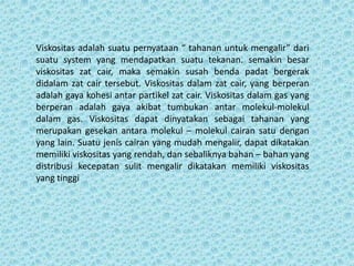 Viskositas adalah suatu pernyataan “ tahanan untuk mengalir” dari
suatu system yang mendapatkan suatu tekanan. semakin besar
viskositas zat cair, maka semakin susah benda padat bergerak
didalam zat cair tersebut. Viskositas dalam zat cair, yang berperan
adalah gaya kohesi antar partikel zat cair. Viskositas dalam gas yang
berperan adalah gaya akibat tumbukan antar molekul-molekul
dalam gas. Viskositas dapat dinyatakan sebagai tahanan yang
merupakan gesekan antara molekul – molekul cairan satu dengan
yang lain. Suatu jenis cairan yang mudah mengalir, dapat dikatakan
memiliki viskositas yang rendah, dan sebaliknya bahan – bahan yang
distribusi kecepatan sulit mengalir dikatakan memiliki viskositas
yang tinggi
 