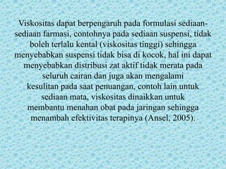 Viskositas dapat berpengaruh pada formulasi sediaan-
sediaan farmasi, contohnya pada sediaan suspensi, tidak
    boleh terlalu kental (viskositas tinggi) sehingga
menyebabkan suspensi tidak bisa di kocok, hal ini dapat
  menyebabkan distribusi zat aktif tidak merata pada
        seluruh cairan dan juga akan mengalami
   kesulitan pada saat penuangan, contoh lain untuk
       sediaan mata, viskositas dinaikkan untuk
   membantu menahan obat pada jaringan sehingga
    menambah efektivitas terapinya (Ansel, 2005).
 