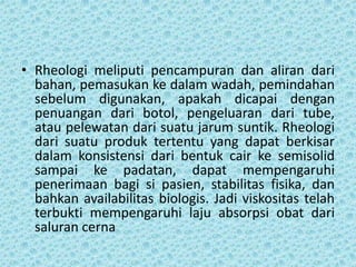 • Rheologi meliputi pencampuran dan aliran dari
  bahan, pemasukan ke dalam wadah, pemindahan
  sebelum digunakan, apakah dicapai dengan
  penuangan dari botol, pengeluaran dari tube,
  atau pelewatan dari suatu jarum suntik. Rheologi
  dari suatu produk tertentu yang dapat berkisar
  dalam konsistensi dari bentuk cair ke semisolid
  sampai ke padatan, dapat mempengaruhi
  penerimaan bagi si pasien, stabilitas fisika, dan
  bahkan availabilitas biologis. Jadi viskositas telah
  terbukti mempengaruhi laju absorpsi obat dari
  saluran cerna
 