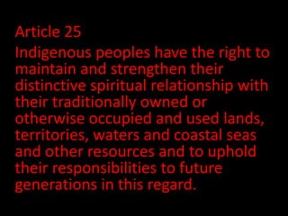 Article 25
Indigenous peoples have the right to
maintain and strengthen their
distinctive spiritual relationship with
their traditionally owned or
otherwise occupied and used lands,
territories, waters and coastal seas
and other resources and to uphold
their responsibilities to future
generations in this regard.
 