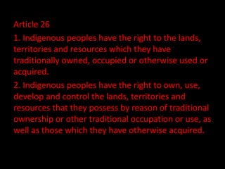 Article 26
1. Indigenous peoples have the right to the lands,
territories and resources which they have
traditionally owned, occupied or otherwise used or
acquired.
2. Indigenous peoples have the right to own, use,
develop and control the lands, territories and
resources that they possess by reason of traditional
ownership or other traditional occupation or use, as
well as those which they have otherwise acquired.
 