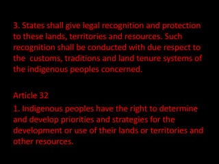 3. States shall give legal recognition and protection
to these lands, territories and resources. Such
recognition shall be conducted with due respect to
the customs, traditions and land tenure systems of
the indigenous peoples concerned.

Article 32
1. Indigenous peoples have the right to determine
and develop priorities and strategies for the
development or use of their lands or territories and
other resources.
 