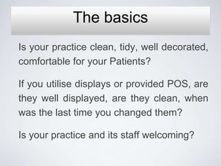 The basics
Is your practice clean, tidy, well decorated,
comfortable for your Patients?

If you utilise displays or provided POS, are
they well displayed, are they clean, when
was the last time you changed them?

Is your practice and its staff welcoming?
 
