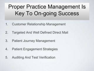 Proper Practice Management Is
       Key To On-going Success
1.    Customer Relationship Management

2.    Targeted And Well Defined Direct Mail

3.    Patient Journey Management

4.    Patient Engagement Strategies

5.    Auditing And Test Verification
 