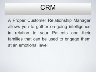 CRM
A Proper Customer Relationship Manager
allows you to gather on-going intelligence
in relation to your Patients and their
families that can be used to engage them
at an emotional level
 