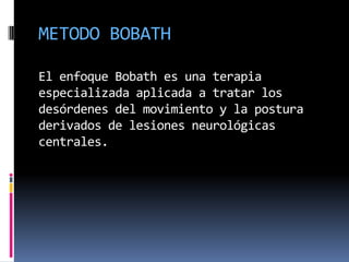 METODO BOBATH

El enfoque Bobath es una terapia
especializada aplicada a tratar los
desórdenes del movimiento y la postura
derivados de lesiones neurológicas
centrales.
 