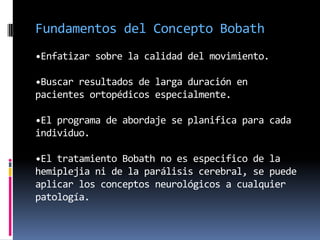 Fundamentos del Concepto Bobath
•Enfatizar sobre la calidad del movimiento.

•Buscar resultados de larga duración en
pacientes ortopédicos especialmente.

•El programa de abordaje se planifica para cada
individuo.

•El tratamiento Bobath no es especifico de la
hemiplejia ni de la parálisis cerebral, se puede
aplicar los conceptos neurológicos a cualquier
patología.
 