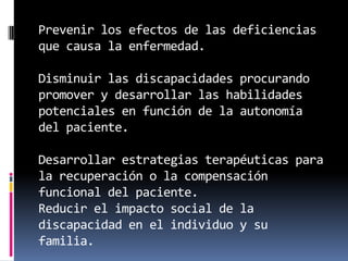Prevenir los efectos de las deficiencias
que causa la enfermedad.

Disminuir las discapacidades procurando
promover y desarrollar las habilidades
potenciales en función de la autonomía
del paciente.

Desarrollar estrategias terapéuticas para
la recuperación o la compensación
funcional del paciente.
Reducir el impacto social de la
discapacidad en el individuo y su
familia.
 