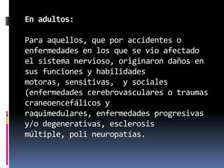 En adultos:

Para aquellos, que por accidentes o
enfermedades en los que se vio afectado
el sistema nervioso, originaron daños en
sus funciones y habilidades
motoras, sensitivas, y sociales
(enfermedades cerebrovasculares o traumas
craneoencefálicos y
raquimedulares, enfermedades progresivas
y/o degenerativas, esclerosis
múltiple, poli neuropatías.
 