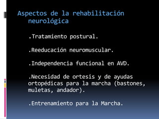 Aspectos de la rehabilitación
   neurológica

  .Tratamiento postural.
  .Reeducación neuromuscular.

  .Independencia funcional en AVD.

  .Necesidad de ortesis y de ayudas
  ortopédicas para la marcha (bastones,
  muletas, andador).

  .Entrenamiento para la Marcha.
 