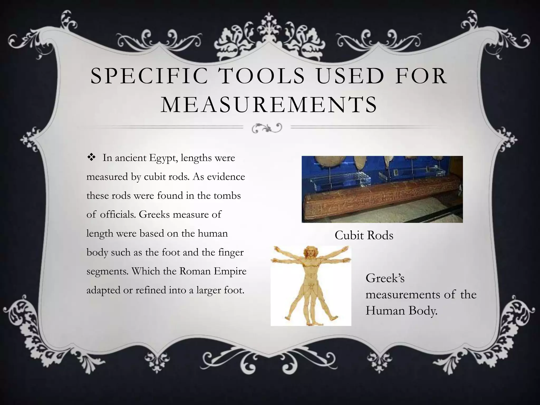 SPECIFIC TOOLS USED FOR
    MEASUREMENTS

 In ancient Egypt, lengths were
measured by cubit rods. As evidence
these rods were found in the tombs
of officials. Greeks measure of
length were based on the human           Cubit Rods
body such as the foot and the finger
segments. Which the Roman Empire
                                              Greek’s
adapted or refined into a larger foot.        measurements of the
                                              Human Body.
 