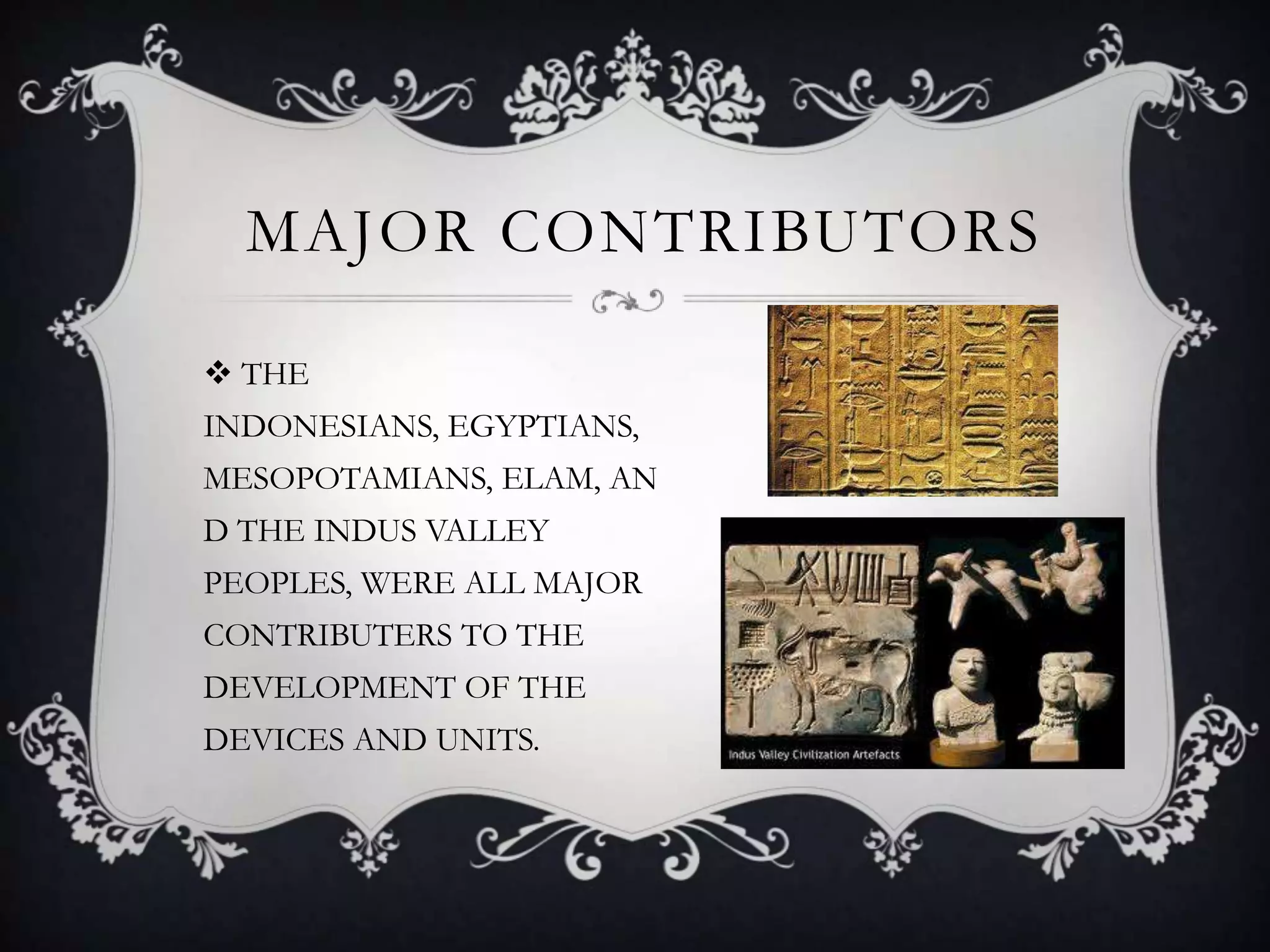 MAJOR CONTRIBUTORS

 THE
INDONESIANS, EGYPTIANS,
MESOPOTAMIANS, ELAM, AN
D THE INDUS VALLEY
PEOPLES, WERE ALL MAJOR
CONTRIBUTERS TO THE
DEVELOPMENT OF THE
DEVICES AND UNITS.
 