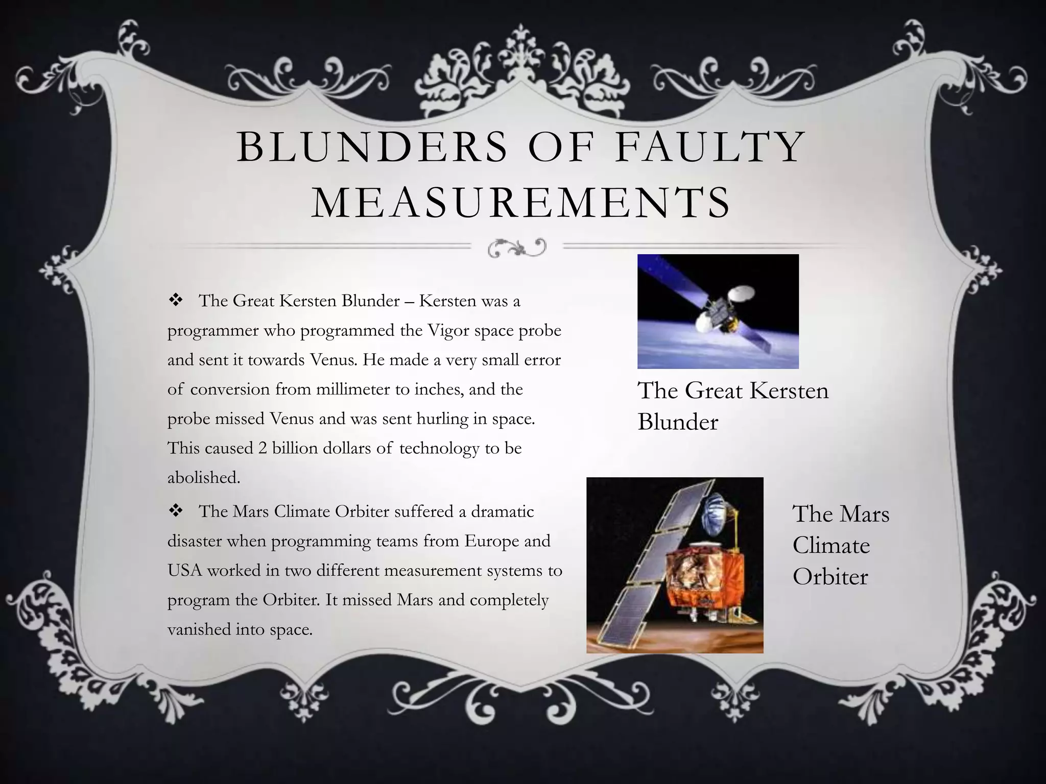 BLUNDERS OF FAULTY
           MEASUREMENTS
 The Great Kersten Blunder – Kersten was a
programmer who programmed the Vigor space probe
and sent it towards Venus. He made a very small error
of conversion from millimeter to inches, and the        The Great Kersten
probe missed Venus and was sent hurling in space.       Blunder
This caused 2 billion dollars of technology to be
abolished.
 The Mars Climate Orbiter suffered a dramatic                       The Mars
disaster when programming teams from Europe and                      Climate
USA worked in two different measurement systems to                   Orbiter
program the Orbiter. It missed Mars and completely
vanished into space.
 