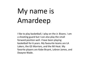 My name is
Amardeep                          .



I like to play basketball, I play on the Jr. Bisons. I am
a shooting guard but I can also play the small
forward position well. I have been playing
basketball for 6 years. My favourite teams are LA
Lakers, the GS Warriors, and the MI Heat. My
favorite players are Kobe Bryant, Lebron James, and
Dwayne Wade.
 