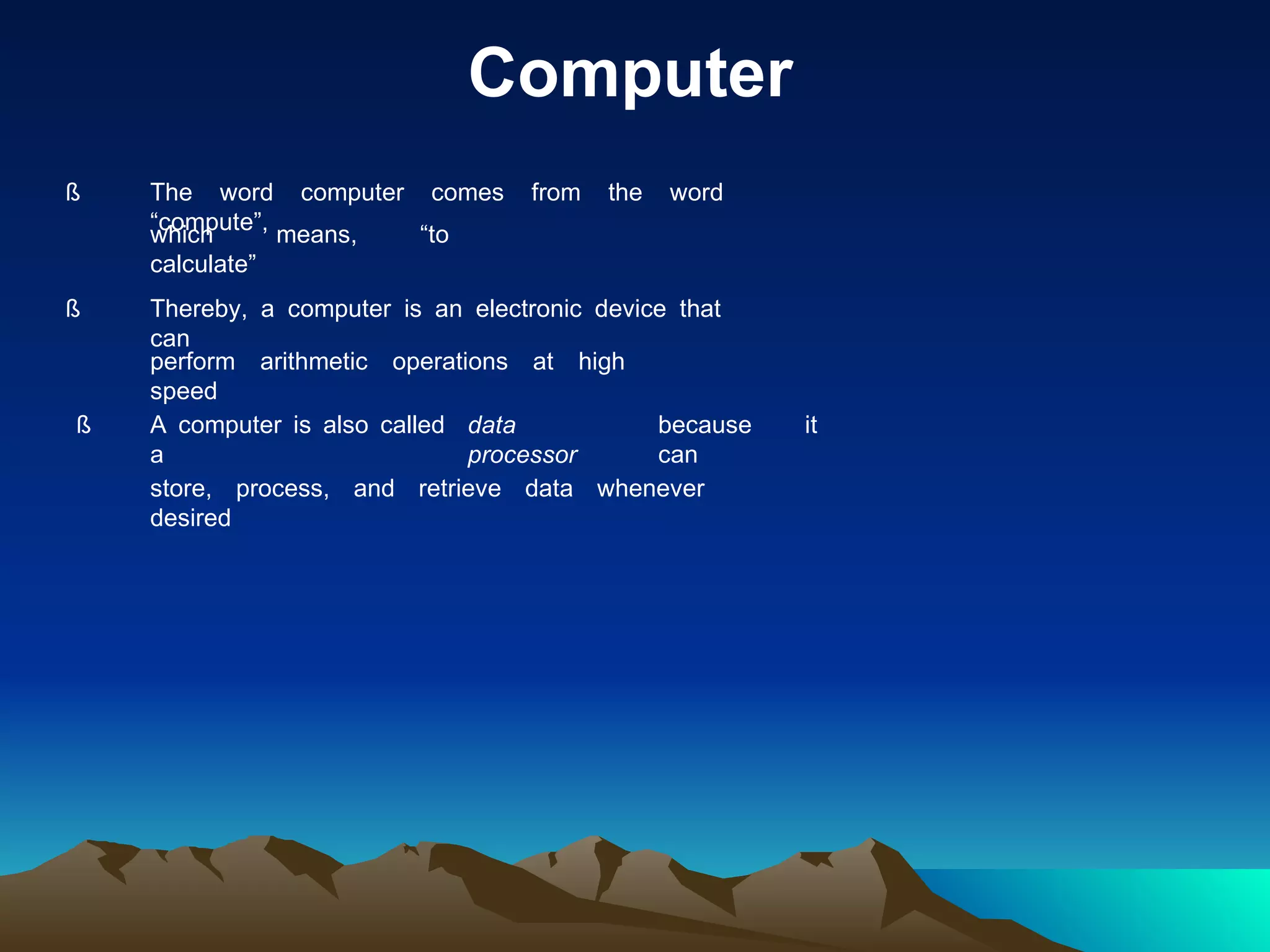 Computer ß The word computer comes from the word “compute”, which means, “to calculate” ß Thereby, a computer is an electronic device that can perform arithmetic operations at high speed ß A computer is also called a data processor because it can store, process, and retrieve data whenever desired