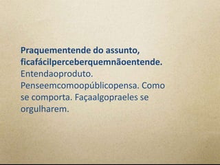 Praquementende do assunto,
ficafácilperceberquemnãoentende.
Entendaoproduto.
Penseemcomoopúblicopensa. Como
se comporta. Façaalgopraeles se
orgulharem.
 