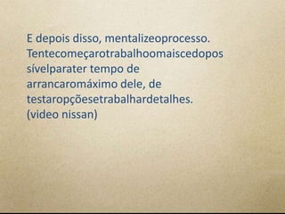 E depois disso, mentalizeoprocesso.
Tentecomeçarotrabalhoomaiscedopos
sívelparater tempo de
arrancaromáximo dele, de
testaropçõesetrabalhardetalhes.
(video nissan)
 
