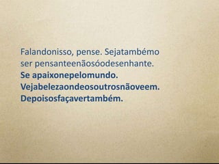 Falandonisso, pense. Sejatambémo
ser pensanteenãosóodesenhante.
Se apaixonepelomundo.
Vejabelezaondeosoutrosnãoveem.
Depoisosfaçavertambém.
 