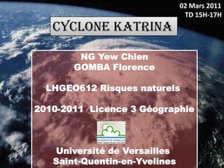 02 Mars 2011
                                TD 15H-17H
   CYCLONE KATRINA

        NG Yew Chien
       GOMBA Florence

  LHGEO612 Risques naturels

2010-2011 Licence 3 Géographie



   Université de Versailles
   Saint-Quentin-en-Yvelines
 