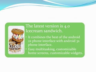 The latest version is 4.0
Icecream sandwich.
• It combines the best of the android
  2x phone interface with android 3x
  phone interface.
• Easy multitasking, customizable
  home screens, customizable widgets.
 