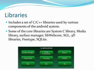 Libraries
 Includes a set of C/C++ libraries used by various
  components of the android system.
 Some of the core libraries are System C library, Media
  library, surface manager, libWebcore, SGL, 3D
  libraries, Freetype, SQLite.
 