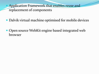  Application Framework that enables reuse and
 replacement of components

 Dalvik virtual machine optimised for mobile devices


 Open source WebKit engine based integrated web
 browser
 