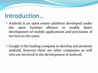 Introduction…
 Android is an open source platform developed under
 the open handset alliance to enable faster
 development of mobile applications and provisions of
 services to the users.

 Google is the leading company to develop and promote
 android, however there are other companies as well
 who are involved in the development of android.
 