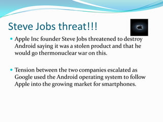 Steve Jobs threat!!!
 Apple Inc founder Steve Jobs threatened to destroy
 Android saying it was a stolen product and that he
 would go thermonuclear war on this.

 Tension between the two companies escalated as
 Google used the Android operating system to follow
 Apple into the growing market for smartphones.
 