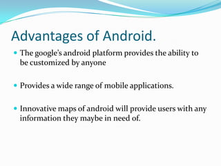 Advantages of Android.
 The google’s android platform provides the ability to
 be customized by anyone

 Provides a wide range of mobile applications.


 Innovative maps of android will provide users with any
 information they maybe in need of.
 