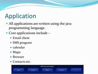 Application
 All applications are written using the java
  programming language.
 Core applications include –
   Email client
   SMS program
   calendar
   Maps
   Browser
   Contacts etc.
 