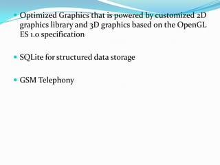  Optimized Graphics that is powered by customized 2D
 graphics library and 3D graphics based on the OpenGL
 ES 1.0 specification

 SQLite for structured data storage


 GSM Telephony
 