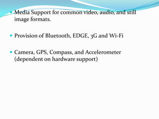  Media Support for common video, audio, and still
 image formats.

 Provision of Bluetooth, EDGE, 3G and Wi-Fi


 Camera, GPS, Compass, and Accelerometer
 (dependent on hardware support)
 