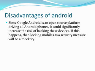 Disadvantages of android
 Since Google Android is an open source platform
 driving all Android phones, it could significantly
 increase the risk of hacking these devices. If this
 happens, then locking mobiles as a security measure
 will be a mockery.
 
