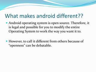 What makes android different??
 Android operating system is open source. Therefore, it
  is legal and possible for you to modify the entire
  Operating System to work the way you want it to.

 However, to call it different from others because of
  “openness” can be debatable.
 