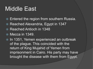 Middle East
   Entered the region from southern Russia.
   Reached Alexandria, Egypt in 1347
   Reached Antioch in 1348
   Mecca in 1349.
   In 1351, Yemen experienced an outbreak
    of the plague. This coincided with the
    return of King Mujahid of Yemen from
    imprisonment in Cairo. His party may have
    brought the disease with them from Egypt.
 