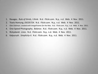 1. Ravages. Rule of thirds, I think. N.d. Flickr.com. N.p, n.d. Web. 4 Nov. 2011.
2. Travis Homung. DSC05724. N.d. Flickr.com. N.p, n.d. Web. 4 Nov. 2011.
3. Glen Dahman. created with ImageFramer for the Mac. N.d. Flickr.com. N.p, n.d. Web. 4 Nov. 2011.
4. One-Speed Photography. Balance. N.d. Flickr.com. N.p, n.d. Web. 4 Nov. 2011.
5. Rickydavid. Lines. N.d. Flickr.com. N.p, n.d. Web. 4 Nov. 2011.
6. Kalpurush. Simplicity-II. N.d. Flickr.com. N.p, n.d. Web. 4 Nov. 2011.