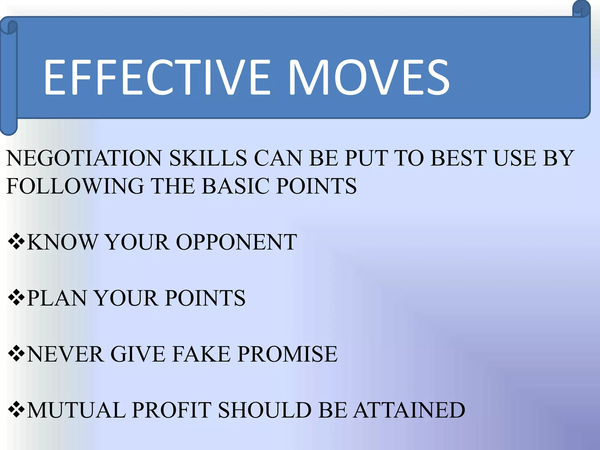 EFFECTIVE MOVES
NEGOTIATION SKILLS CAN BE PUT TO BEST USE BY
FOLLOWING THE BASIC POINTS

KNOW YOUR OPPONENT

PLAN YOUR POINTS

NEVER GIVE FAKE PROMISE

MUTUAL PROFIT SHOULD BE ATTAINED
 