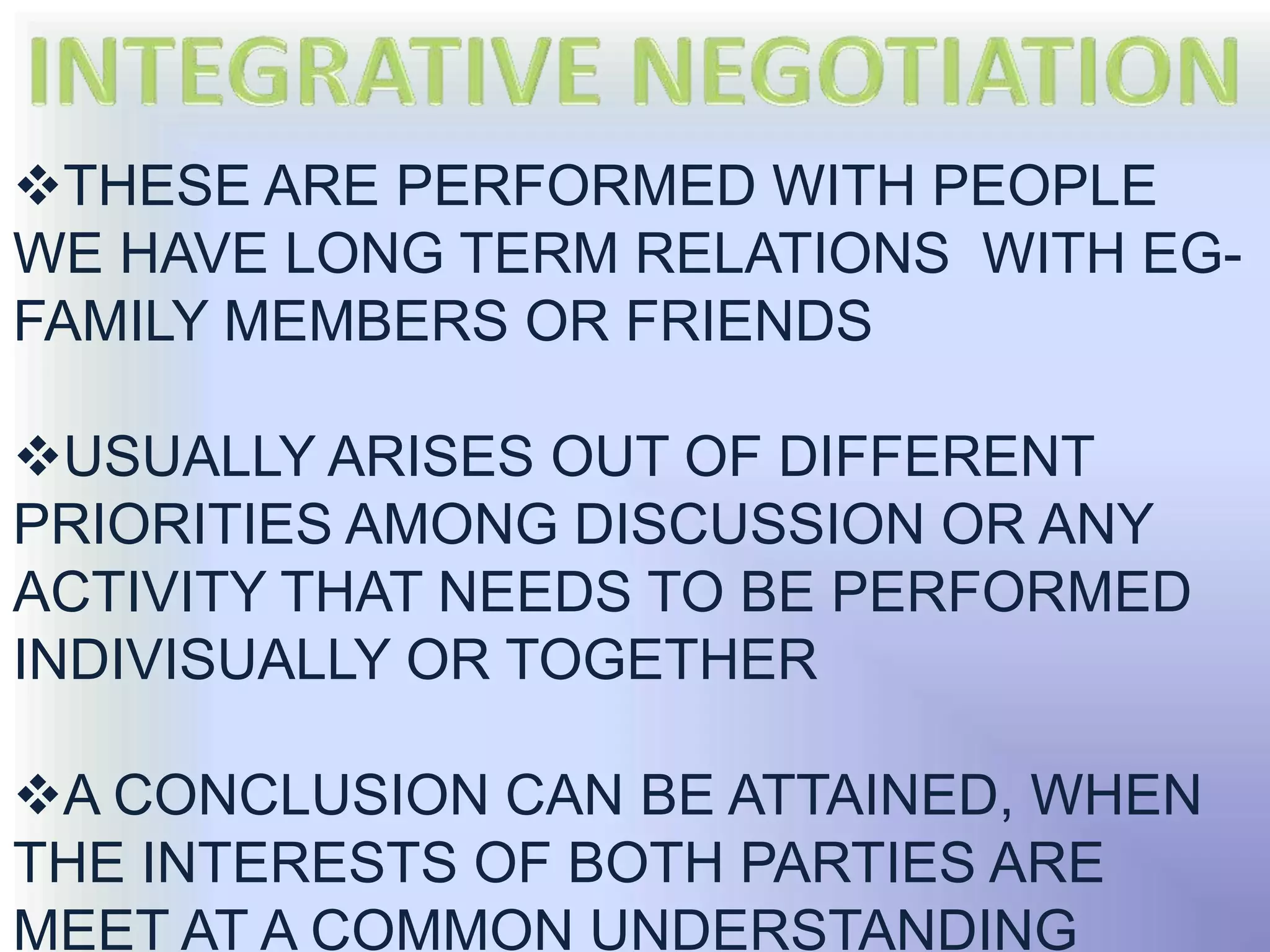 THESE ARE PERFORMED WITH PEOPLE
WE HAVE LONG TERM RELATIONS WITH EG-
FAMILY MEMBERS OR FRIENDS

USUALLY ARISES OUT OF DIFFERENT
PRIORITIES AMONG DISCUSSION OR ANY
ACTIVITY THAT NEEDS TO BE PERFORMED
INDIVISUALLY OR TOGETHER

A CONCLUSION CAN BE ATTAINED, WHEN
THE INTERESTS OF BOTH PARTIES ARE
MEET AT A COMMON UNDERSTANDING
 