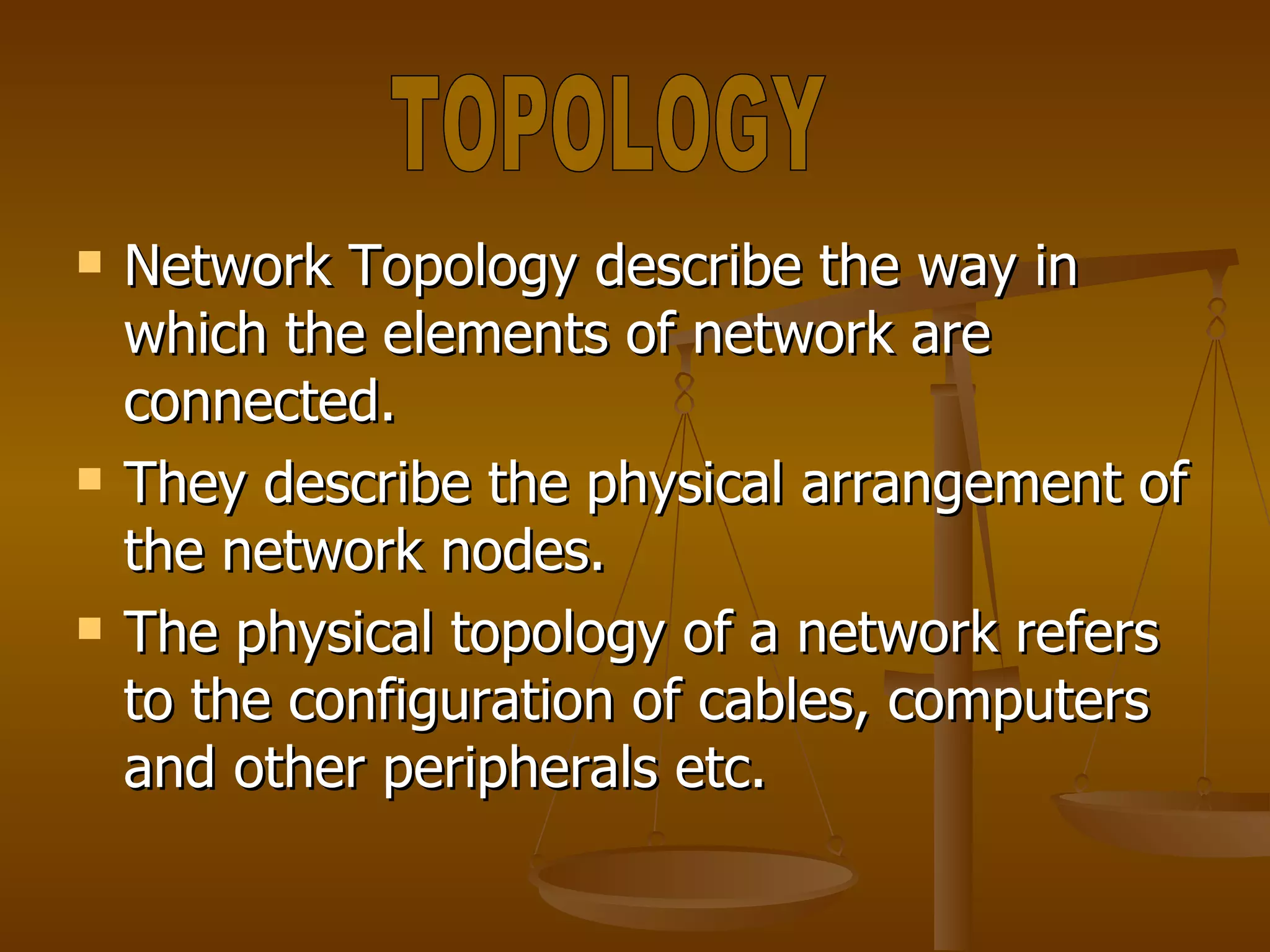 Network Topology describe the way in which the elements of network are connected. They describe the physical arrangement of the network nodes. The physical topology of a network refers to the configuration of cables, computers and other peripherals etc. TOPOLOGY 